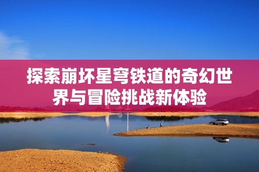 探索崩坏星穹铁道的奇幻世界与冒险挑战新体验