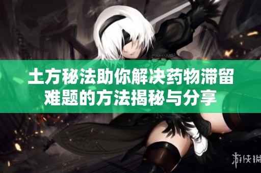 土方秘法助你解决药物滞留难题的方法揭秘与分享