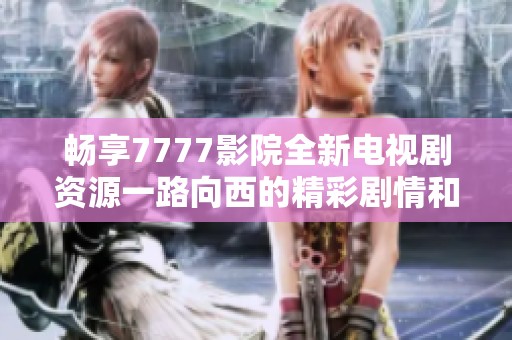 畅享7777影院全新电视剧资源一路向西的精彩剧情和无限魅力