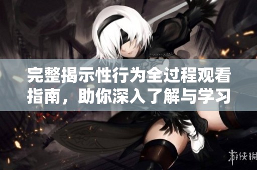 完整揭示性行为全过程观看指南，助你深入了解与学习