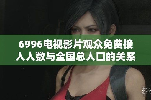 6996电视影片观众免费接入人数与全国总人口的关系分析