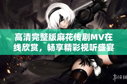 高清完整版麻花传剧MV在线欣赏，畅享精彩视听盛宴