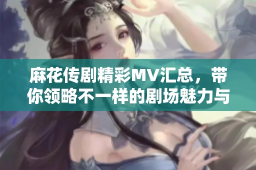 麻花传剧精彩MV汇总，带你领略不一样的剧场魅力与创意才能