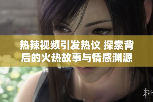 热辣视频引发热议 探索背后的火热故事与情感渊源