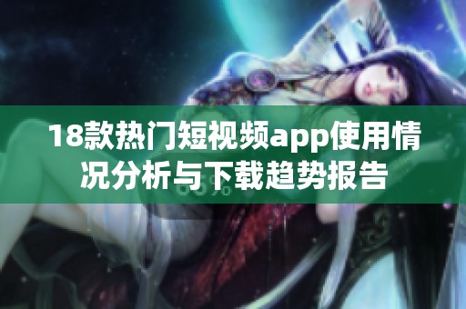 18款热门短视频app使用情况分析与下载趋势报告