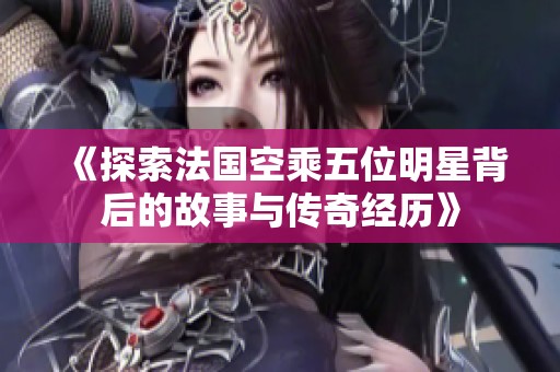 《探索法国空乘五位明星背后的故事与传奇经历》