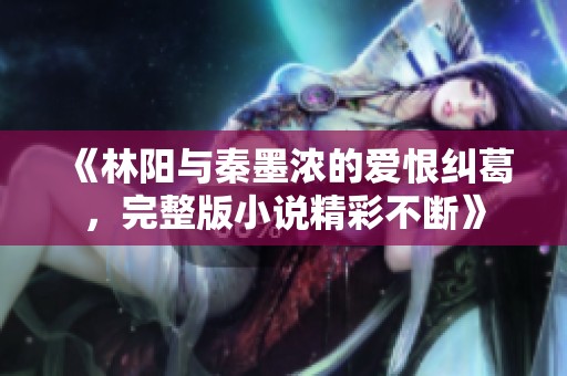 《林阳与秦墨浓的爱恨纠葛，完整版小说精彩不断》