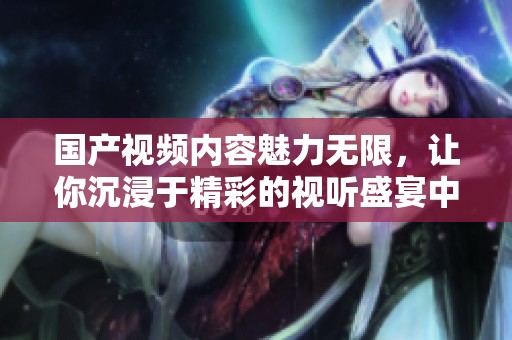 国产视频内容魅力无限，让你沉浸于精彩的视听盛宴中