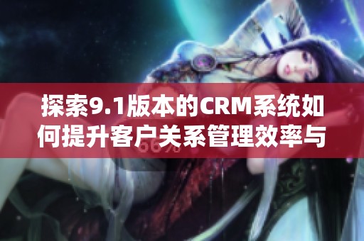 探索9.1版本的CRM系统如何提升客户关系管理效率与体验