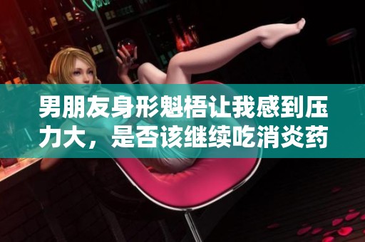 男朋友身形魁梧让我感到压力大，是否该继续吃消炎药呢