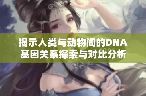 揭示人类与动物间的DNA基因关系探索与对比分析
