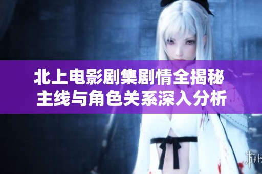 北上电影剧集剧情全揭秘 主线与角色关系深入分析