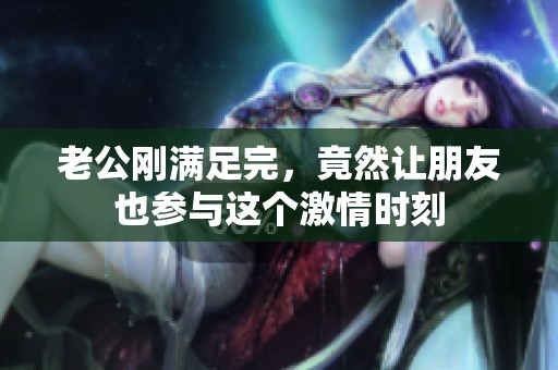 老公刚满足完，竟然让朋友也参与这个激情时刻