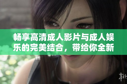 畅享高清成人影片与成人娱乐的完美结合，带给你全新体验