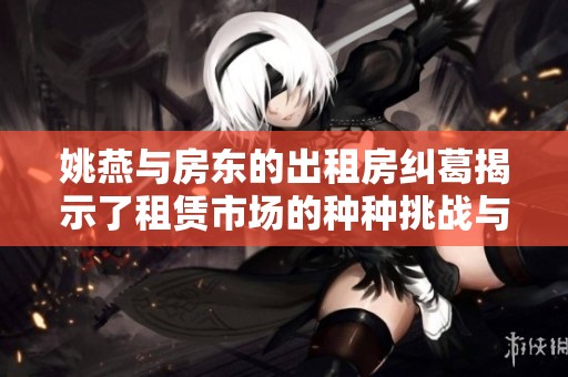 姚燕与房东的出租房纠葛揭示了租赁市场的种种挑战与机遇