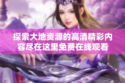 探索大地资源的高清精彩内容尽在这里免费在线观看