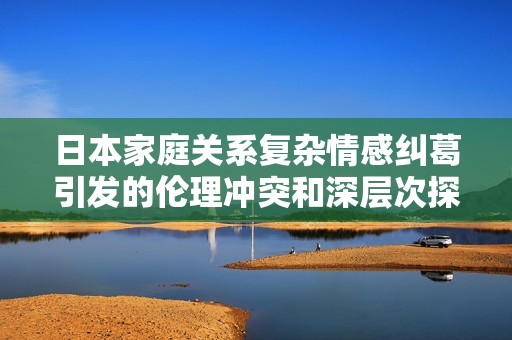 日本家庭关系复杂情感纠葛引发的伦理冲突和深层次探讨