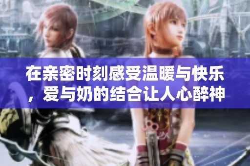 在亲密时刻感受温暖与快乐，爱与奶的结合让人心醉神迷