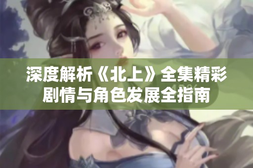 深度解析《北上》全集精彩剧情与角色发展全指南