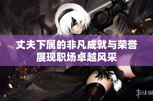 丈夫下属的非凡成就与荣誉展现职场卓越风采