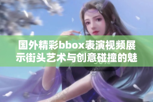 国外精彩bbox表演视频展示街头艺术与创意碰撞的魅力