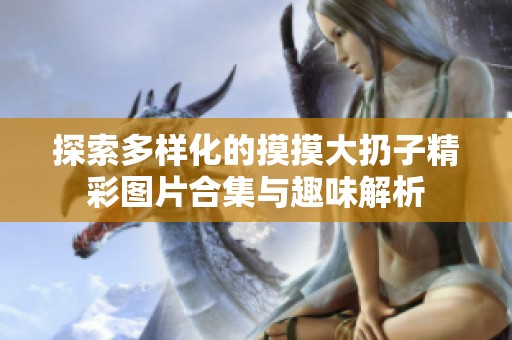 探索多样化的摸摸大扔子精彩图片合集与趣味解析