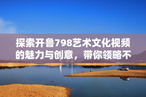 探索开鲁798艺术文化视频的魅力与创意，带你领略不一样的视角