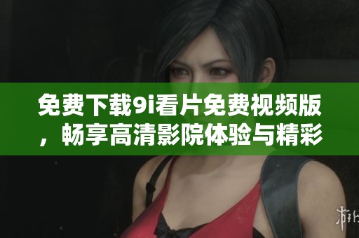 免费下载9i看片免费视频版，畅享高清影院体验与精彩影视内容