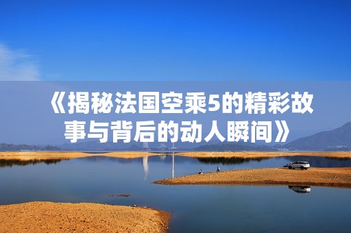 《揭秘法国空乘5的精彩故事与背后的动人瞬间》