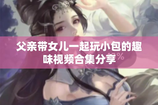 父亲带女儿一起玩小包的趣味视频合集分享
