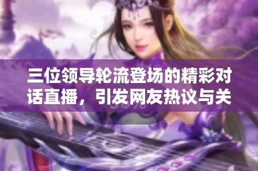 三位领导轮流登场的精彩对话直播，引发网友热议与关注