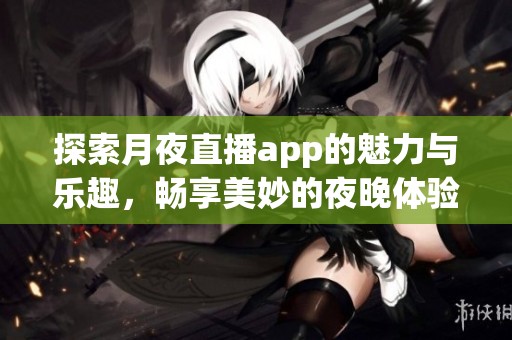 探索月夜直播app的魅力与乐趣，畅享美妙的夜晚体验