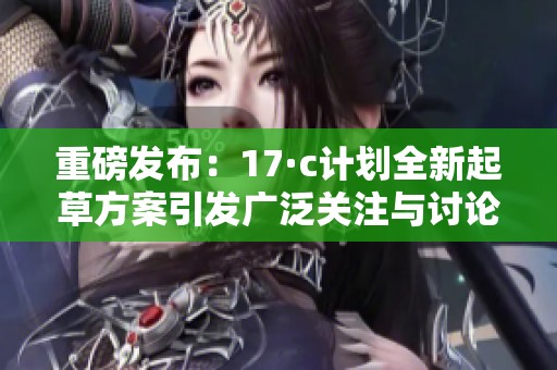 重磅发布：17·c计划全新起草方案引发广泛关注与讨论