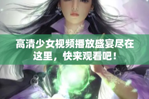 高清少女视频播放盛宴尽在这里，快来观看吧！