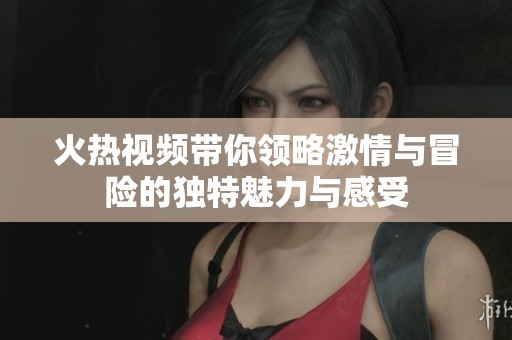 火热视频带你领略激情与冒险的独特魅力与感受