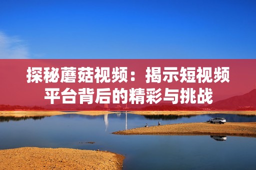 探秘蘑菇视频：揭示短视频平台背后的精彩与挑战