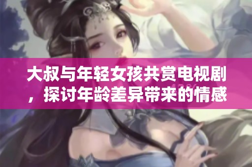 大叔与年轻女孩共赏电视剧，探讨年龄差异带来的情感故事