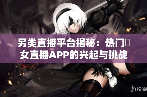 另类直播平台揭秘：热门祼女直播APP的兴起与挑战
