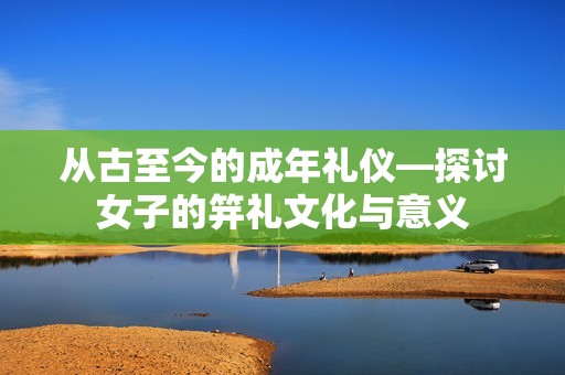 从古至今的成年礼仪—探讨女子的笄礼文化与意义