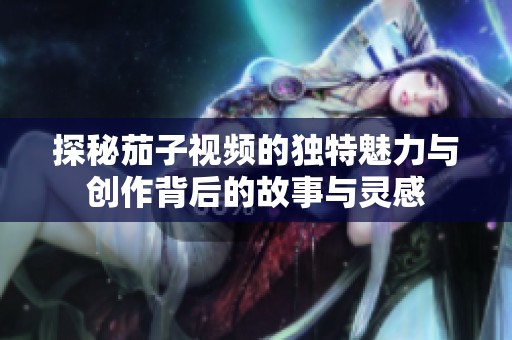 探秘茄子视频的独特魅力与创作背后的故事与灵感