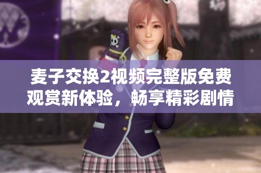 麦子交换2视频完整版免费观赏新体验，畅享精彩剧情与角色互动