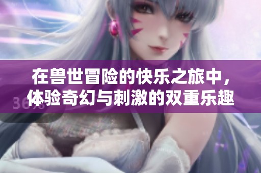 在兽世冒险的快乐之旅中，体验奇幻与刺激的双重乐趣