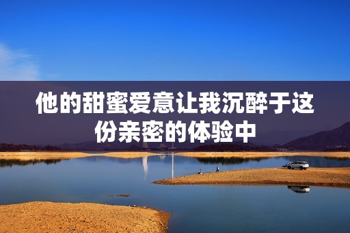 他的甜蜜爱意让我沉醉于这份亲密的体验中