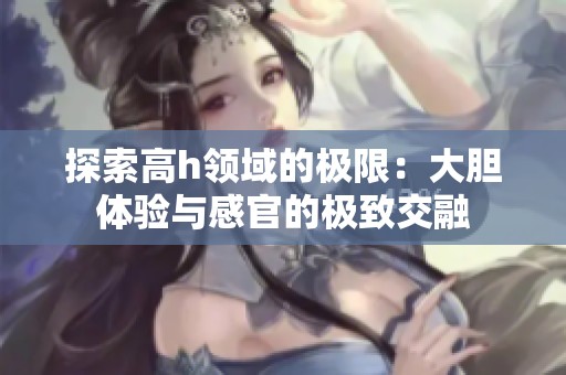探索高h领域的极限：大胆体验与感官的极致交融
