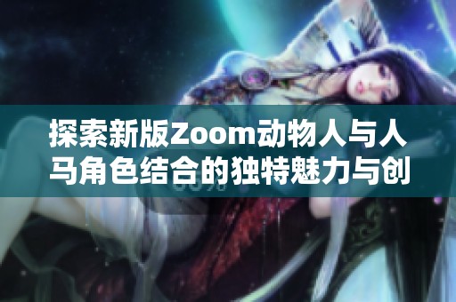 探索新版Zoom动物人与人马角色结合的独特魅力与创意设计