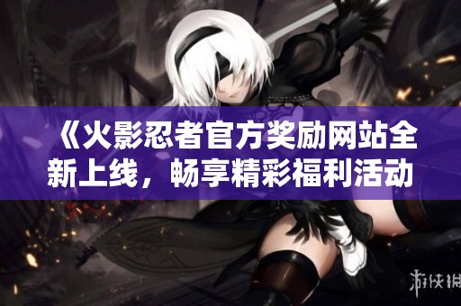 《火影忍者官方奖励网站全新上线，畅享精彩福利活动》