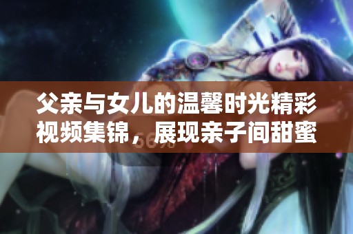 父亲与女儿的温馨时光精彩视频集锦，展现亲子间甜蜜互动