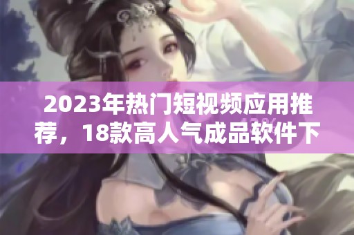 2023年热门短视频应用推荐，18款高人气成品软件下载指南