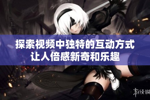 探索视频中独特的互动方式让人倍感新奇和乐趣
