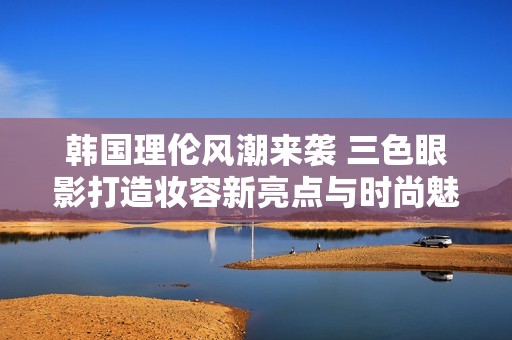 韩国理伦风潮来袭 三色眼影打造妆容新亮点与时尚魅力
